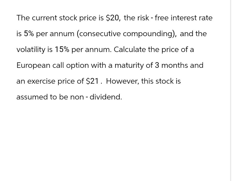 The current stock price is $20, the risk - free interest rate
is 5% per annum (consecutive compounding), and the
volatility is 15% per annum. Calculate the price of a
European call option with a maturity of 3 months and
an exercise price of $21. However, this stock is
assumed to be non - dividend.