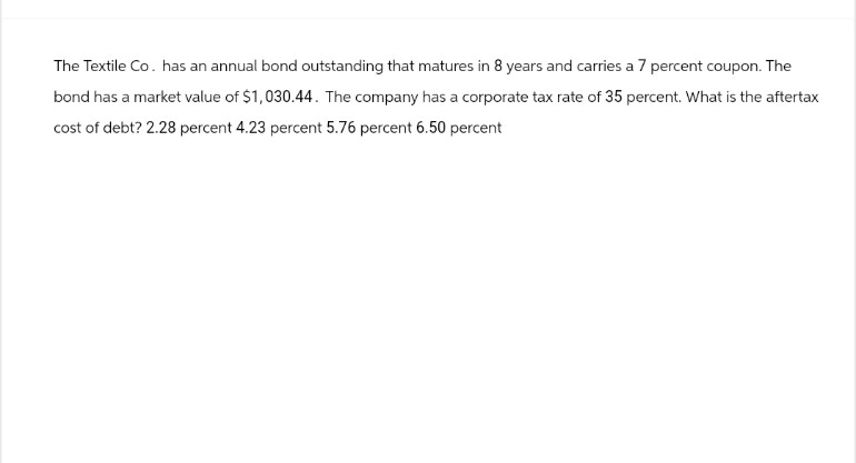 The Textile Co. has an annual bond outstanding that matures in 8 years and carries a 7 percent coupon. The
bond has a market value of $1,030.44. The company has a corporate tax rate of 35 percent. What is the aftertax
cost of debt? 2.28 percent 4.23 percent 5.76 percent 6.50 percent