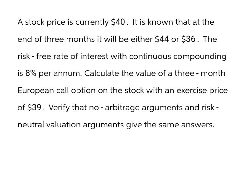 A stock price is currently $40. It is known that at the
end of three months it will be either $44 or $36. The
risk - free rate of interest with continuous compounding
is 8% per annum. Calculate the value of a three-month
European call option on the stock with an exercise price
of $39. Verify that no - arbitrage arguments and risk -
neutral valuation arguments give the same answers.