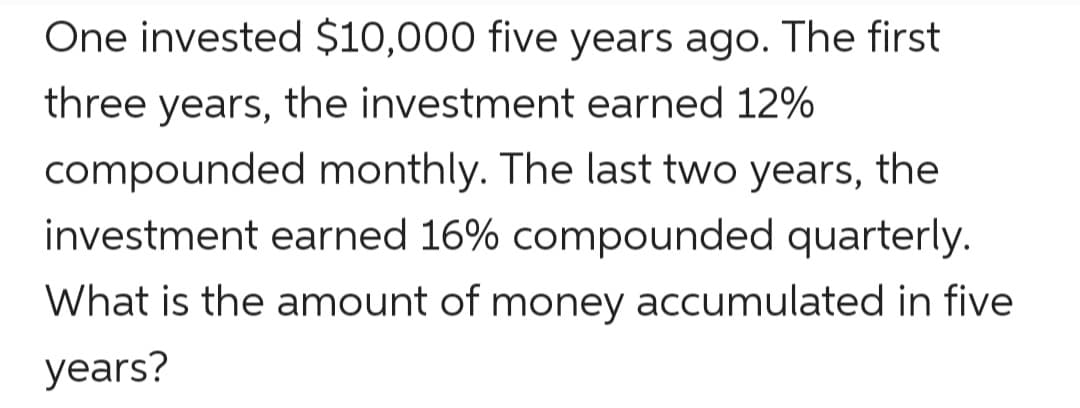 One invested $10,000 five years ago. The first
three years, the investment earned 12%
compounded monthly. The last two years, the
investment earned 16% compounded quarterly.
What is the amount of money accumulated in five
years?
