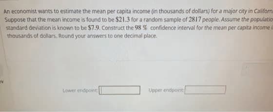 An economist wants to estimate the mean per capita income (in thousands of dollars) for a major city in Caliform.
Suppose that the mean income is found to be $21.3 for a random sample of 2817 people. Assume the populatio
standard deviation is known to be $7.9. Construct the 98 % confidence interval for the mean per capita income
thousands of dollars, Round your answers to one decimal place.
Lower endpoint:
Upper endpoint
