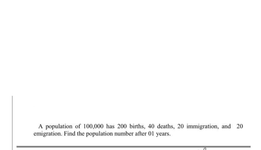 A population of 100,000 has 200 births, 40 deaths, 20 immigration, and 20
emigration. Find the population number after 01 years.

