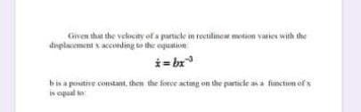 Given that the velocity of a particle in reilinear motion varies with the
dinplacement s acconding to the equation
i= bx
bis a postive constant, then the force actang on the particle asa function of s
in cqual to
