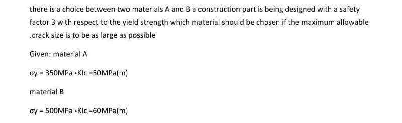 there is a choice between two materials A and B a construction part is being designed with a safety
factor 3 with respect to the yield strength which material should be chosen if the maximum allowable
.crack size is to be as large as possible
Given: material A
oy = 350MPa <Klc =50MPa (m)
material B
oy = 500MPa Klc =60MPa (m)
