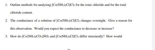 1. Outline methods for analysing [Co(NH3)sCIJCI: for the ionic chloride and for the total
chloride content.
2. The conductance of a solution of [Co(NH)SCIJCI; changes overnight. Give a reason for
this observation. Would you expect the conductance to decrease or increase?
3. How do [Co(NH,).COs]NO1 and [Co(NH:)»CI]Clz differ structurally? How would
