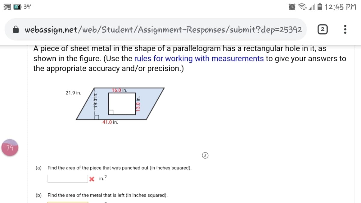 60 39°
a0 12:45 PM
webassign,net/web/Student/Assignment-Responses/submit?dep=25392
A piece of sheet metal in the shape of a parallelogram has a rectangular hole in it, as
shown in the figure. (Use the rules for working with measurements to give your answers to
the appropriate accuracy and/or precision.)
16.0 in.
21.9 in.
41.0 in.
79
(a)
Find the area of the piece that was punched out (in inches squared).
X in.2
(b) Find the area of the metal that is left (in inches squared).
