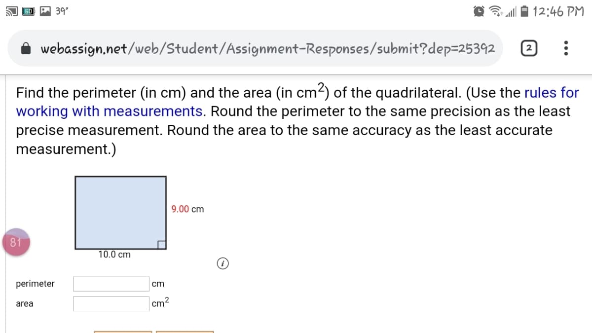 A 39°
12:46 PM
webassign,net/web/Student/Assignment-Responses/submit?dep=25392
Find the perimeter (in cm) and the area (in cm?) of the quadrilateral. (Use the rules for
working with measurements. Round the perimeter to the same precision as the least
precise measurement. Round the area to the same accuracy as the least accurate
measurement.)
9.00 cm
81
10.0 cm
perimeter
cm
area
cm2

