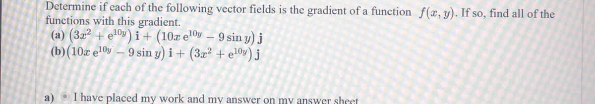 Determine if each of the following vector fields is the gradient of a function f(x, y). If so, find all of the
functions with this gradient.
(a) (3x² + e¹0) i + (10x e¹0 - 9 siny) j
(b) (10x el0y 9 sin y) i + (3x² + e¹0y) j
a) I have placed my work and my answer on my answer sheet