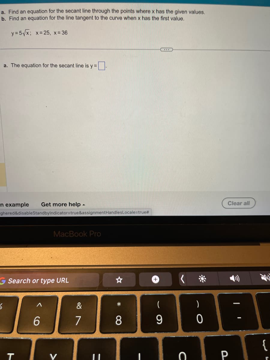 a. Find an equation for the secant line through the points where x has the given values.
b. Find an equation for the line tangent to the curve when x has the first value.
y=5√√x; x=25, x=36
a. The equation for the secant line is y=
n example Get more help -
ghered&disableStandbyIndicator=true&assignmentHandles Locale=true#
5
Search or type URL
T
MacBook Pro
6
&
7
11
* CO
8
+
(
9
KEM
с
)
0
Clear all
P
T
I
{