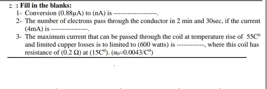 2 : Fill in the blanks:
1- Conversion (0.88µA) to (nA) is
2- The number of electrons pass through the conductor in 2 min and 30sec, if the current
(4mA) is
3- The maximum current that can be passed through the coil at temperature rise of 55C°
and limited cupper losses is to limited to (600 watts) is
resistance of (0.2 N) at (15C°). (ao=0.0043/Cº)
where this coil has
