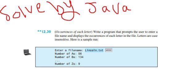 Solve by Java
**12.30 (Occurrences of each letter) Write a program that prompts the user to enter a
file name and displays the occurrences of each letter in the file. Letters are case
insensitive. Here is a sample run:
Enter a filename: Lincoln.txt air
Number of As: 56
Number of Bs: 134
Number of Zs: 9
