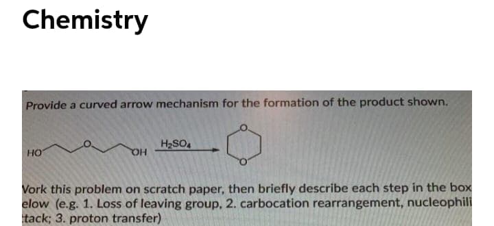 Chemistry
Provide a curved arrow mechanism for the formation of the product shown.
H2SO
HO
HQ
Vork this problem on scratch paper, then briefly describe each step in the box
elow (e.g. 1. LOSs of leaving group, 2. carbocation rearrangement, nucleophili
tack; 3. proton transfer)
