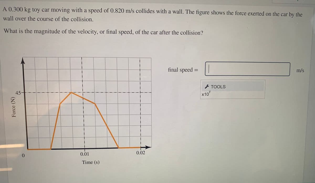 A 0.300 kg toy car moving with a speed of 0.820 m/s collides with a wall. The figure shows the force exerted on the car by the
wall over the course of the collision.
What is the magnitude of the velocity, or final speed, of the car after the collision?
final speed =
m/s
TOOLS
45
x10
y
(2)
0.01
0.02
0.
Time (s)
Force (N)
