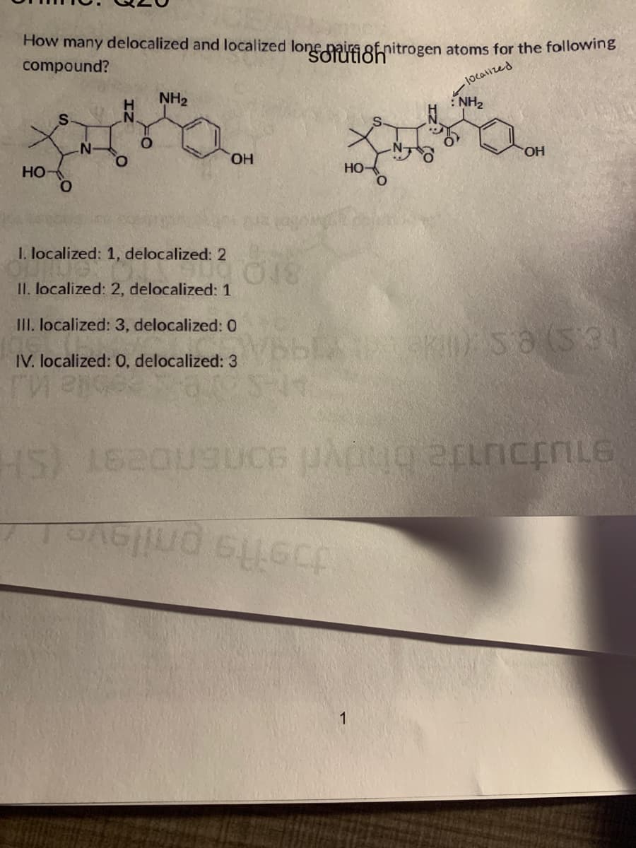 How many delocalized and localized longifinitrogen atoms for the following
compound?
S
NH2
localized
NH₂
N
O
о
OH
HO-
HO
0
1. localized: 1, delocalized: 2
II. localized: 2, delocalized: 1
III. localized: 3, delocalized: 0
IV. localized: 0, delocalized: 3
ги гро
OH
018
):58 (531
HS)
1620
BUCG
1