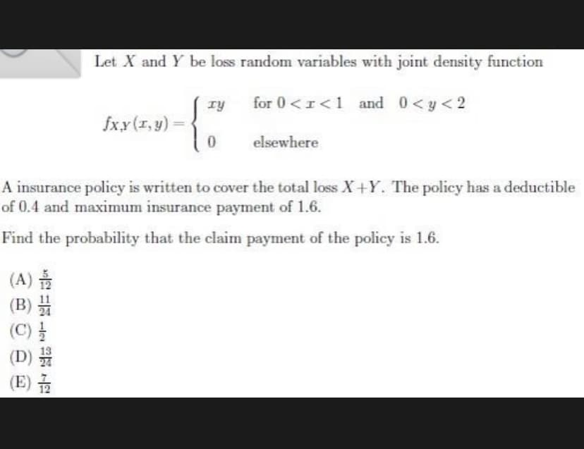 (A) 2
(B)
Let X and Y be loss random variables with joint density function
for 0 <I<1 and 0 <y<2
(C) //
(D)
13
24
(E)/2
fx,y (r,y)=
TY
0
A insurance policy is written to cover the total loss X+Y. The policy has a deductible
of 0.4 and maximum insurance payment of 1.6.
Find the probability that the claim payment of the policy is 1.6.
elsewhere