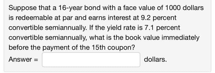 Suppose that a 16-year bond with a face value of 1000 dollars
is redeemable at par and earns interest at 9.2 percent
convertible semiannually. If the yield rate is 7.1 percent
convertible semiannually, what is the book value immediately
before the payment of the 15th coupon?
Answer =
dollars.
