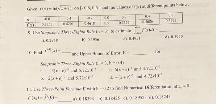 Given f(x)=In(√√x+e), on [-0.6, 0.6] and the values of f(x) at different points below:
-0.6
0.3753
-0.4
0.4204
-0.2
0.4618
0.0
0.5
0.2
0.5355
0.4
0.5686
X
f(x)
06
9. Use Simpson's Three-Eighth Rule (n = 3) to estimate f(x) dx =
-06
a). 0.2958
b). 0.3956
c). 0.4951
10. Find (x)=
and Upper Bound of Error, E=
Simpson's Three-Eighth Rule (n=3, h = 0.4)
a. -3(x+e) and 5.72x10-¹
b. 2(x+e) and 5.72x10
for
c. 6(x+e) and 4.72x10-¹
d. -(x+e)² and 4.72x10²
0.6
0.5997
d). 0.5950
11. Use Three-Point Formula II with h=0.2 to find Numerical Differentiation at x = 0,
j'(x) = f'(0) =
a). 0.18394 b). 0.18425 c). 0.18952 d). 0.18245