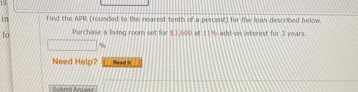 IS
in
fo
Find the APR (rounded to the nearest tenth of a percent) for the loan described below.
Purchase a living room set for $3,600 at 11% add-on interest for 3 years.
%
Need Help?
Submit Answer
Read It