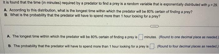 It is found that the time (in minutes) required by a predator to find a prey is a random variable that is exponentially distributed with μ = 29.
H
A. According to this distribution, what is the longest time within which the predator will be 80% certain of finding a prey?
B. What is the probability that the predator will have to spend more than 1 hour looking for a prey?
A. The longest time within which the predator will be 80% certain of finding a prey is
minutes. (Round to one decimal place as needed.)
B. The probability that the predator will have to spend more than 1 hour looking for a prey is. (Round to four decimal places as needed.)