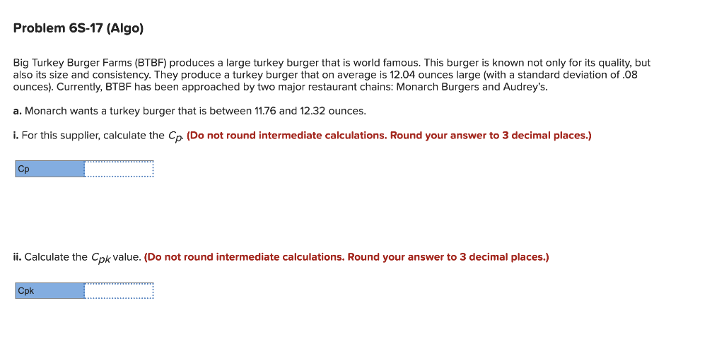 Problem 6S-17 (Algo)
Big Turkey Burger Farms (BTBF) produces a large turkey burger that is world famous. This burger is known not only for its quality, but
also its size and consistency. They produce a turkey burger that on average is 12.04 ounces large (with a standard deviation of .08
ounces). Currently, BTBF has been approached by two major restaurant chains: Monarch Burgers and Audrey's.
a. Monarch wants a turkey burger that is between 11.76 and 12.32 ounces.
i. For this supplier, calculate the Cp. (Do not round intermediate calculations. Round your answer to 3 decimal places.)
Cp
ii. Calculate the Cpk value. (Do not round intermediate calculations. Round your answer to 3 decimal places.)
Cpk