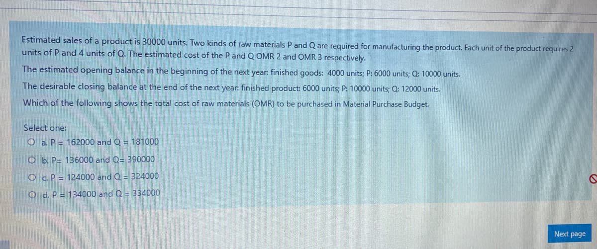 Estimated sales of a product is 30000 units. Two kinds of raw materials P and Q are required for manufacturing the product. Each unit of the product requires 2
units of P and 4 units of Q. The estimated cost of the P and Q OMR 2 and OMR 3 respectively.
The estimated opening balance in the beginning of the next year: finished goods: 4000 units; P: 6000 units; Q: 10000 units.
The desirable closing balance at the end of the next year: finished product: 6000 units: P: 10000 units: Q: 12000 units.
Which of the following shows the total cost of raw materials (OMR) to be purchased in Material Purchase Budget.
Select one:
O a. P = 162000 and Q = 181000
O b. P= 136000 and Q= 390000
O c.P = 124000 and Q =324000
O d. P = 134000 and Q = 334000
Next page
