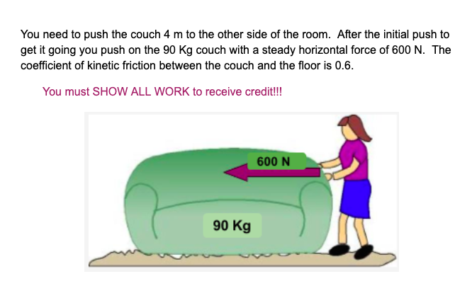 You need to push the couch 4 m to the other side of the room. After the initial push to
get it going you push on the 90 Kg couch with a steady horizontal force of 600 N. The
coefficient of kinetic friction between the couch and the floor is 0.6
You must SHOW ALL WORK to receive credit!!!
600 N
90 Kg

