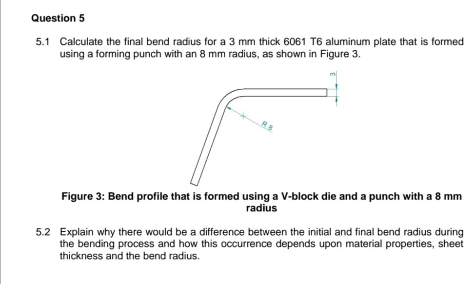 Question 5
5.1 Calculate the final bend radius for a 3 mm thick 6061 T6 aluminum plate that is formed
using a forming punch with an 8 mm radius, as shown in Figure 3.
R 8
Figure 3: Bend profile that is formed using a V-block die and a punch with a 8 mm
radius
5.2 Explain why there would be a difference between the initial and final bend radius during
the bending process and how this occurrence depends upon material properties, sheet
thickness and the bend radius.
