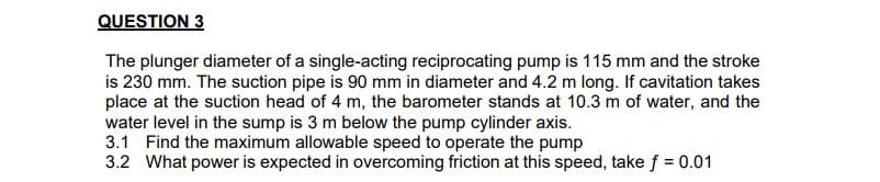 QUESTION 3
The plunger diameter of a single-acting reciprocating pump is 115 mm and the stroke
is 230 mm. The suction pipe is 90 mm in diameter and 4.2 m long. If cavitation takes
place at the suction head of 4 m, the barometer stands at 10.3 m of water, and the
water level in the sump is 3 m below the pump cylinder axis.
3.1 Find the maximum allowable speed to operate the pump
3.2 What power is expected in overcoming friction at this speed, take f = 0.01
