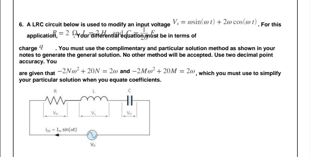 V, = @sin(@t) + 2@ cos(@t). For this
6. A LRC circuit below is used to modify an input voltage
applicatio, = 2 ydurāifidrentidi equation gnlist be in terms of
%3D
charge 9
notes to generate the general solution. No other method will be accepted. Use two decimal point
accuracy. You
. You must use the complimentary and particular solution method as shown in your
are given that -2N@² + 20N = 2@ and -2M@² +20M = 2@¸ which you must use to simplify
your particular solution when you equate coefficients.
L
HH
Va
VL
Vc
keo = Im sin(ot)
Vs
