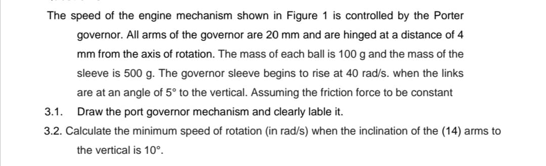 The speed of the engine mechanism shown in Figure 1 is controlled by the Porter
governor. All arms of the governor are 20 mm and are hinged at a distance of 4
mm from the axis of rotation. The mass of each ball is 100 g and the mass of the
sleeve is 500 g. The governor sleeve begins to rise at 40 rad/s. when the links
are at an angle of 5° to the vertical. Assuming the friction force to be constant
3.1.
Draw the port governor mechanism and clearly lable it.
3.2. Calculate the minimum speed of rotation (in rad/s) when the inclination of the (14) arms to
the vertical is 10°.
