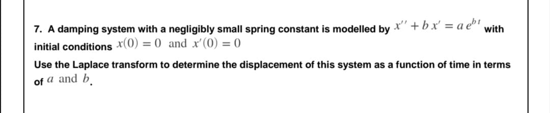 7. A damping system with a negligibly small spring constant is modelled by
x' + bx' = a eb1
with
initial conditions x(0) = 0 and x'(0) = 0
Use the Laplace transform to determine the displacement of this system as a function of time in terms
of a and b
