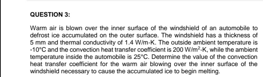QUESTION 3:
Warm air is blown over the inner surface of the windshield of an automobile to
defrost ice accumulated on the outer surface. The windshield has a thickness of
5 mm and thermal conductivity of 1.4 W/m-K. The outside ambient temperature is
-10°C and the convection heat transfer coefficient is 200 W/m²-K, while the ambient
temperature inside the automobile is 25°C. Determine the value of the convection
heat transfer coefficient for the warm air blowing over the inner surface of the
windshield necessary to cause the accumulated ice to begin melting.

