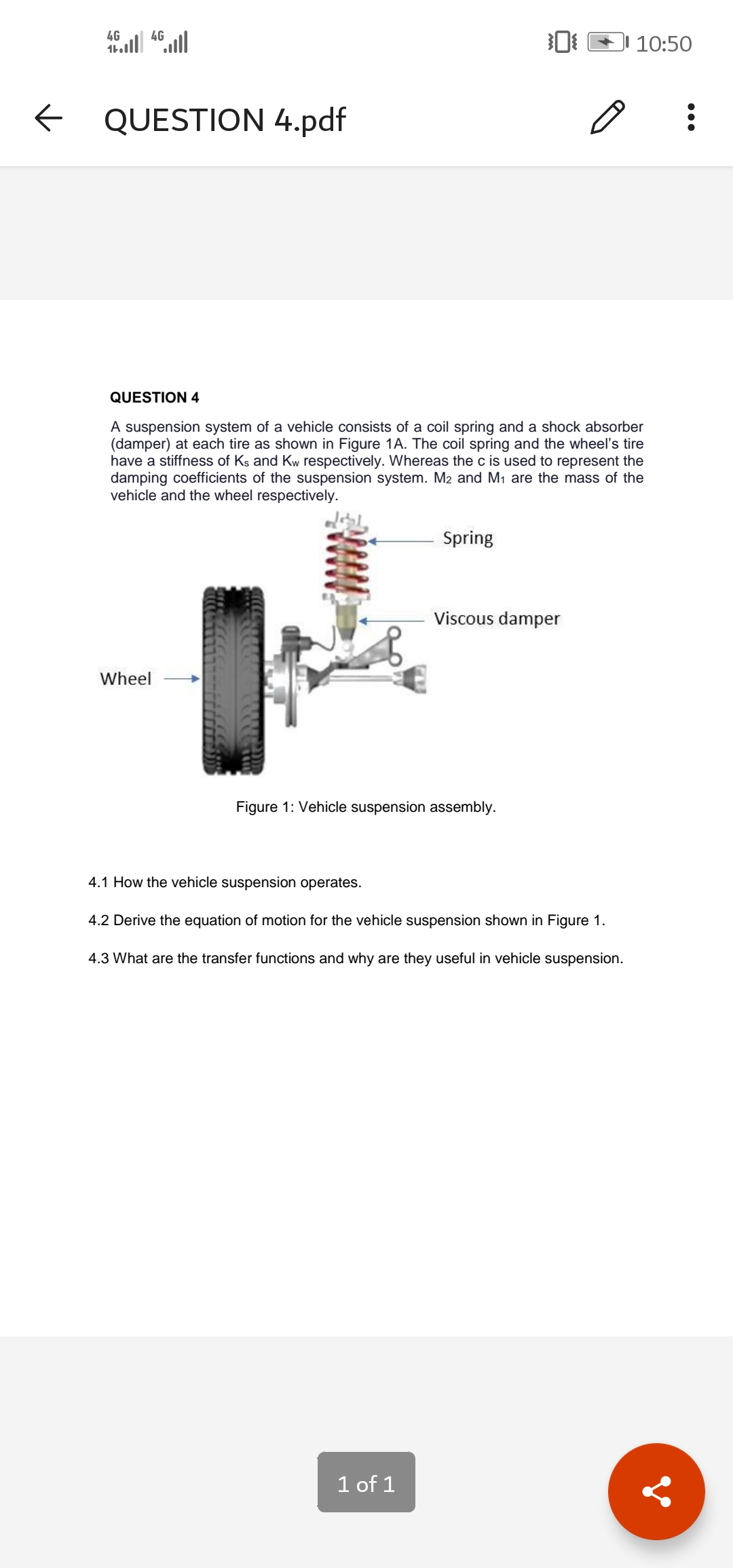 4G
4G
10:50
QUESTION 4.pdf
QUESTION 4
A suspension system of a vehicle consists of a coil spring and a shock absorber
(damper) at each tire as shown in Figure 1A. The coil spring and the wheel's tire
have a stiffness of Ks and Kw respectively. Whereas the c is used to represent the
damping coefficients of the suspension system. M2 and M1 are the mass of the
vehicle and the wheel respectively.
Spring
Viscous damper
Wheel
Figure 1: Vehicle suspension assembly.
4.1 How the vehicle suspension operates.
4.2 Derive the equation of motion for the vehicle suspension shown in Figure 1.
4.3 What are the transfer functions and why are they useful in vehicle suspension.
1 of 1
