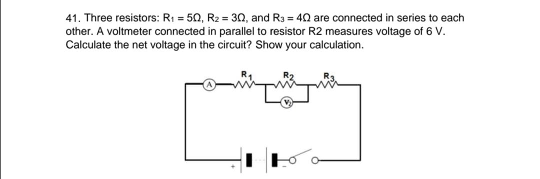 41. Three resistors: R1 = 5Q, R2 = 30, and R3 = 40 are connected in series to each
other. A voltmeter connected in parallel to resistor R2 measures voltage of 6 V.
Calculate the net voltage in the circuit? Show your calculation.
