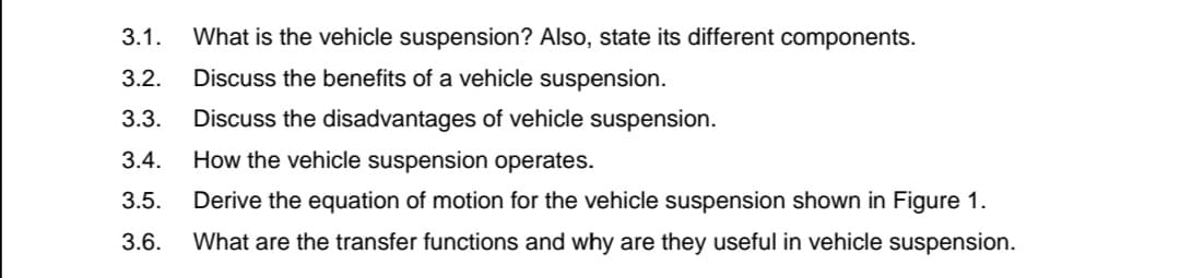 3.1.
What is the vehicle suspension? Also, state its different components.
3.2.
Discuss the benefits of a vehicle suspension.
3.3.
Discuss the disadvantages of vehicle suspension.
3.4.
How the vehicle suspension operates.
3.5.
Derive the equation of motion for the vehicle suspension shown in Figure 1.
3.6.
What are the transfer functions and why are they useful in vehicle suspension.
