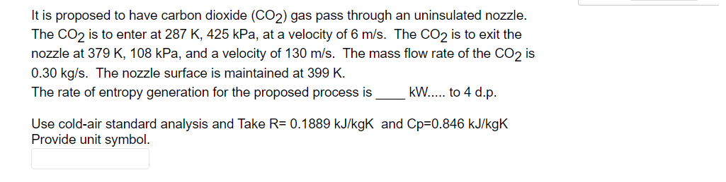 It is proposed to have carbon dioxide (CO2) gas pass through an uninsulated nozzle.
The CO2 is to enter at 287 K, 425 kPa, at a velocity of 6 m/s. The CO2 is to exit the
nozzle at 379 K, 108 kPa, and a velocity of 130 m/s. The mass flow rate of the CO2 is
0.30 kg/s. The nozzle surface is maintained at 399 K.
The rate of entropy generation for the proposed process is
kW... to 4 d.p.
Use cold-air standard analysis and Take R= 0.1889 kJ/kgK and Cp=0.846 kJ/kgK
Provide unit symbol.
