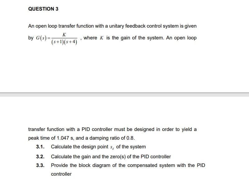 QUESTION 3
An open loop transfer function with a unitary feedback control system is given
K
by G(s) =-
where K is the gain of the system. An open loop
(s+1)(s+4)
transfer function with a PID controller must be designed in order to yield a
peak time of 1.047 s, and a damping ratio of 0.8.
3.1. Calculate the design point s, of the system
3.2.
Calculate the gain and the zero(s) of the PID controller
3.3.
Provide the block diagram of the compensated system with the PID
controller

