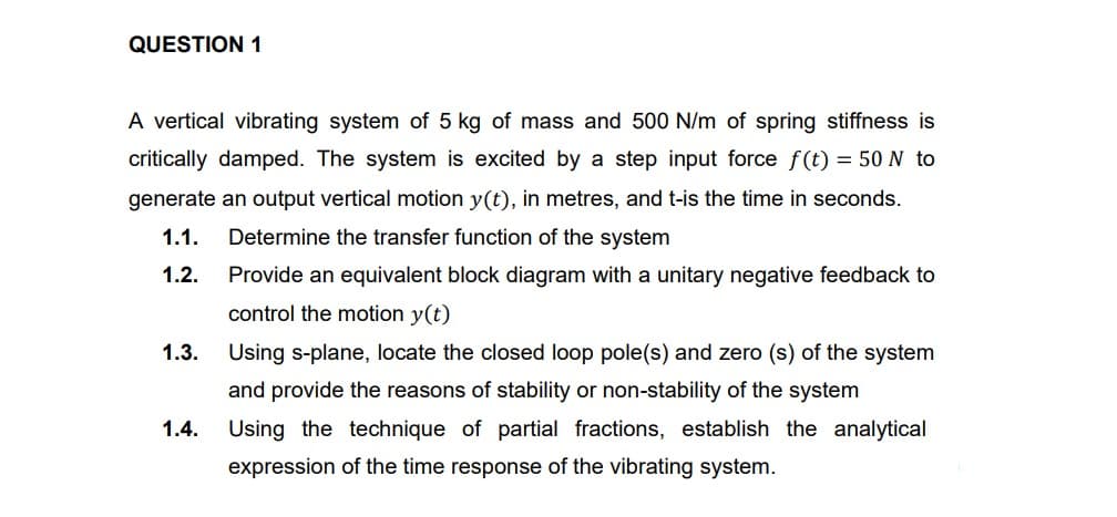 QUESTION 1
A vertical vibrating system of 5 kg of mass and 500 N/m of spring stiffness is
critically damped. The system is excited by a step input force f(t) = 50 N to
generate an output vertical motion y(t), in metres, and t-is the time in seconds.
1.1.
Determine the transfer function of the system
1.2.
Provide an equivalent block diagram with a unitary negative feedback to
control the motion y(t)
1.3.
Using s-plane, locate the closed loop pole(s) and zero (s) of the system
and provide the reasons of stability or non-stability of the system
1.4.
Using the technique of partial fractions, establish the analytical
expression of the time response of the vibrating system.
