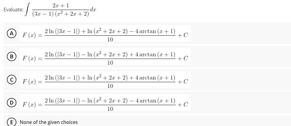 2x +1
(3x – 1) (a2 + 2x + 2)
Evaluate:
-dx
F (x) =
2 In (|3x – 1|) + In (a2 + 2x + 2) – 4 arctan (x + 1)
+C
10
2 ln (|3x – 1|) – In (x2 + 2x + 2) + 4 arctan (x + 1)
+C
B
F (x) =
10
2 In (|3x
F (x) =
:- 1) + In (x² + 2x + 2) + 4 arctan (x + 1)
+C
10
F (x) =
2 In (|3x – 1|) – In (a2 + 2x + 2) – 4 arctan (x +1)
+ C
10
E None of the given choices
