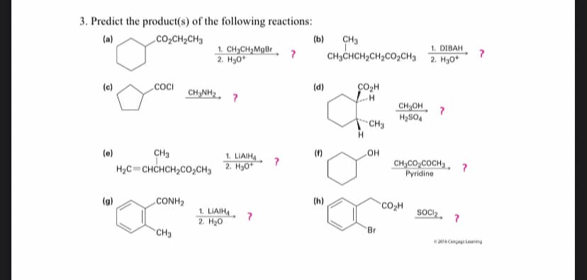 3. Predict the product(s) of the following reactions:
CH3
CH3CHCH2CH2CO2CH3 2. Hg0*
(a)
CO2CH2CH3
(b)
1. DIBAH
1. CH3CH2MgBr
2. H30"
(c)
.COCI
CH NH2, ?
(d)
CO2H
CH,OH, ?
H2SO4
но
CH,CO,COCH,, ?
Рyridine
(e)
CH3
(1)
1. LIAIHA
2. H30
H2C=CHCHCH2CO2CH3
(g)
.CONH2
(h)
CO2H
SOCI2
1. LIAIH,
2. Нао
Br
CH3
e2016 Cenag Leming
