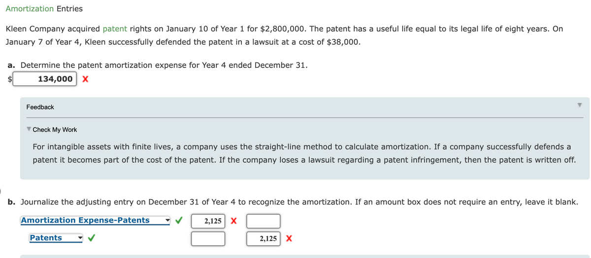 Amortization Entries
Kleen Company acquired patent rights on January 10 of Year 1 for $2,800,000. The patent has a useful life equal to its legal life of eight years. On
January 7 of Year 4, Kleen successfully defended the patent in a lawsuit at a cost of $38,000.
a. Determine the patent amortization expense for Year 4 ended December 31.
134,000 x
Feedback
V Check My Work
For intangible assets with finite lives, a company uses the straight-line method to calculate amortization. If a company successfully defends a
patent it becomes part of the cost of the patent. If the company loses a lawsuit regarding a patent infringement, then the patent is written off.
b. Journalize the adjusting entry on December 31 of Year 4 to recognize the amortization. If an amount box does not require an entry, leave it blank.
Amortization Expense-Patents
2,125 X
Patents
2,125
X
