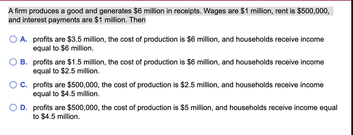 A firm produces a good and generates $6 million in receipts. Wages are $1 million, rent is $500,000,
and interest payments are $1 million. Then
A. profits are $3.5 million, the cost of production is $6 million, and households receive income
equal to $6 million.
O B. profits are $1.5 million, the cost of production is $6 million, and households receive income
equal to $2.5 million.
C. profits are $500,000, the cost of production is $2.5 million, and households receive income
equal to $4.5 million.
O D. profits are $500,000, the cost of production is $5 million, and households receive income equal
to $4.5 million.
