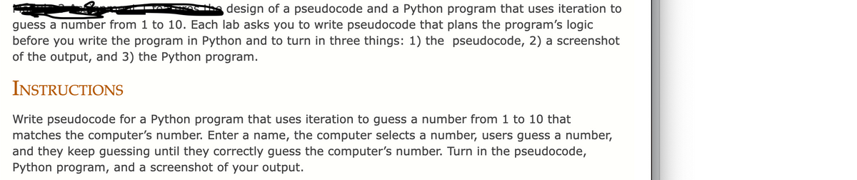 design of a pseudocode and a Python program that uses iteration to
guess a number from 1 to 10. Each lab asks you to write pseudocode that plans the program's logic
before you write the program in Python and to turn in three things: 1) the pseudocode, 2) a screenshot
of the output, and 3) the Python program.
INSTRUCTIONS
Write pseudocode for a Python program that uses iteration to guess a number from 1 to 10 that
matches the computer's number. Enter a name, the computer selects a number, users guess a number,
and they keep guessing until they correctly guess the computer's number. Turn in the pseudocode,
Python program, and a screenshot of your output.
