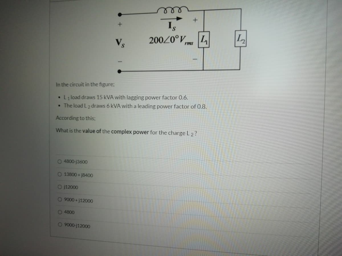 200/0°V L
rms
In the circuit in the figure;
• L1 load draws 15 kVA with lagging power factor 0.6.
• The load L2 draws 6 kVA with a leading power factor of 0.8.
According to this;
What is the value of the complex power for the charge L 2 ?
0 4800-j3600
O 13800 + j8400
O j12000
0 9000 +j12000
O 4800
0 9000-j12000
