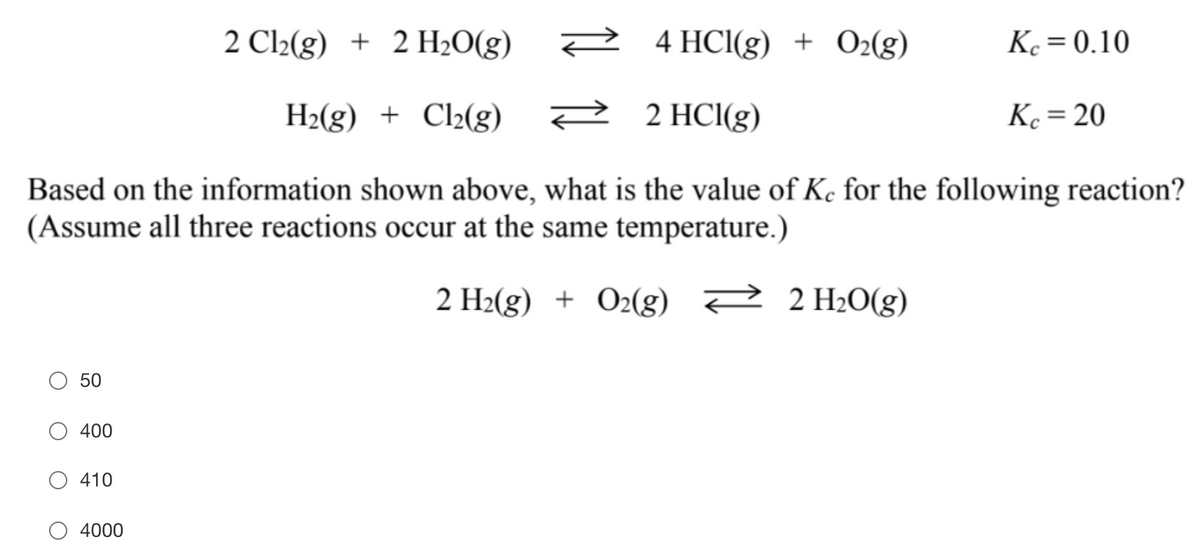 2 Cl2(g) + 2 H2O(g)
2
4 HCI(g) + O2(g)
Ke = 0.10
H2(g) + Cl2(g)
2 HCl(g)
K. = 20
Based on the information shown above, what is the value of Ke for the following reaction?
(Assume all three reactions occur at the same temperature.)
2 H2(g) + O2(g) 2 2 H2O(g)
50
400
410
4000
