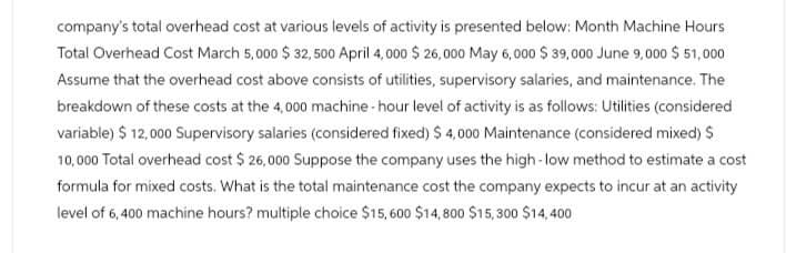 company's total overhead cost at various levels of activity is presented below: Month Machine Hours
Total Overhead Cost March 5,000 $ 32,500 April 4,000 $ 26,000 May 6,000 $ 39,000 June 9,000 $51,000
Assume that the overhead cost above consists of utilities, supervisory salaries, and maintenance. The
breakdown of these costs at the 4,000 machine-hour level of activity is as follows: Utilities (considered
variable) $ 12,000 Supervisory salaries (considered fixed) $ 4,000 Maintenance (considered mixed) $
10,000 Total overhead cost $ 26,000 Suppose the company uses the high-low method to estimate a cost
formula for mixed costs. What is the total maintenance cost the company expects to incur at an activity
level of 6,400 machine hours? multiple choice $15,600 $14,800 $15,300 $14,400