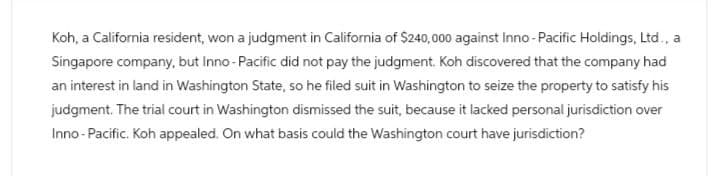 Koh, a California resident, won a judgment in California of $240,000 against Inno-Pacific Holdings, Ltd., a
Singapore company, but Inno-Pacific did not pay the judgment. Koh discovered that the company had
an interest in land in Washington State, so he filed suit in Washington to seize the property to satisfy his
judgment. The trial court in Washington dismissed the suit, because it lacked personal jurisdiction over
Inno-Pacific. Koh appealed. On what basis could the Washington court have jurisdiction?
