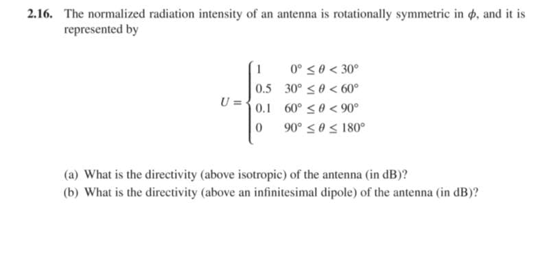 2.16. The normalized radiation intensity of an antenna is rotationally symmetric in o, and it is
represented by
1
0° <0 < 30°
0.5 30° <0 < 60°
U =
0.1 60° <0 < 90°
90° <0S 180°
(a) What is the directivity (above isotropic) of the antenna (in dB)?
(b) What is the directivity (above an infinitesimal dipole) of the antenna (in dB)?

