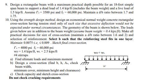 9. Design a rectangular beam with a maximum practical depth possible for an 18-foot simple
span beam to support a dead load of 1.4 kip/ft (includes the beam weight) and a live load of
1.5 kip/ft. Assume f'e= 3500 psi and fy 60,000 psi. Maintain a d/b ratio between 1.7 and
1.75.
