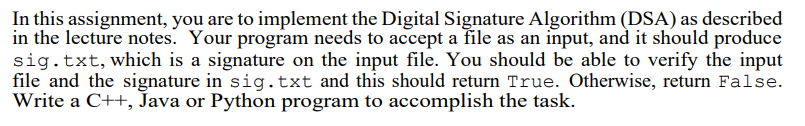 In this assignment, you are to implement the Digital Signature Algorithm (DSA) as described
in the lecture notes. Your program needs to accept a file as an input, and it should produce
sig.txt, which is a signature on the input file. You should be able to verify the input
file and the signature in sig.txt and this should return True. Otherwise, return False.
Write a C++, Java or Python program to accomplish the task.
